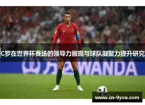 C罗在世界杯赛场的领导力展现与球队凝聚力提升研究