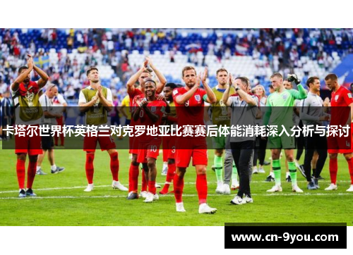 卡塔尔世界杯英格兰对克罗地亚比赛赛后体能消耗深入分析与探讨