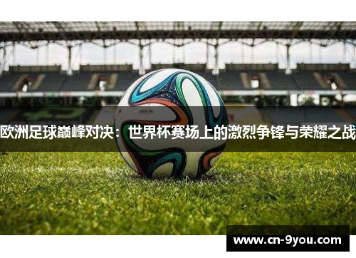 欧洲足球巅峰对决：世界杯赛场上的激烈争锋与荣耀之战