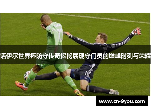 诺伊尔世界杯防守传奇揭秘展现守门员的巅峰时刻与荣耀