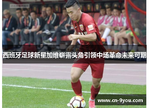 西班牙足球新星加维崭露头角引领中场革命未来可期