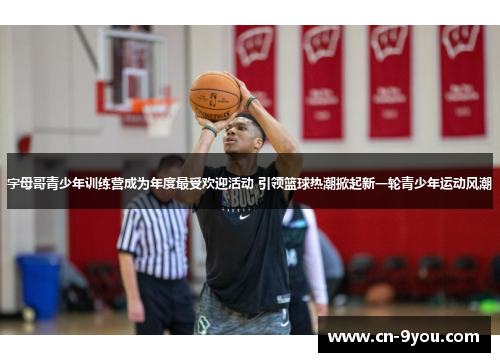 字母哥青少年训练营成为年度最受欢迎活动 引领篮球热潮掀起新一轮青少年运动风潮
