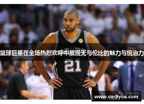 篮球巨星在全场热烈欢呼中展现无与伦比的魅力与统治力