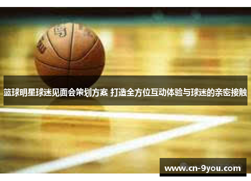 篮球明星球迷见面会策划方案 打造全方位互动体验与球迷的亲密接触