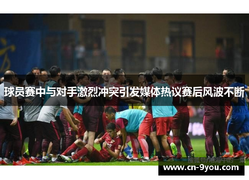 球员赛中与对手激烈冲突引发媒体热议赛后风波不断