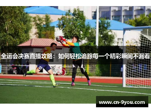 全运会决赛直播攻略：如何轻松追踪每一个精彩瞬间不漏看