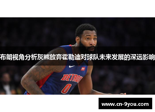 布朗视角分析灰熊放弃霍勒迪对球队未来发展的深远影响