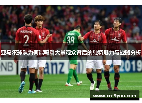 亚马尔球队为何能吸引大量观众背后的独特魅力与战略分析