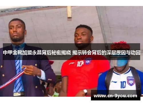 中甲金靴加盟永昌背后秘密揭晓 揭示转会背后的深层原因与动因