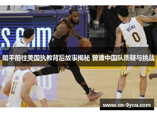 朗平前往美国执教背后故事揭秘 曾遭中国队质疑与挑战