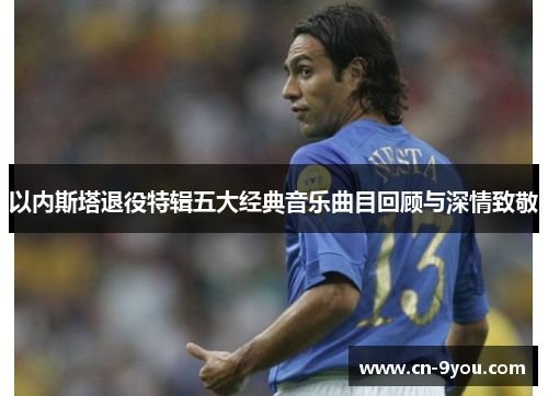 以内斯塔退役特辑五大经典音乐曲目回顾与深情致敬