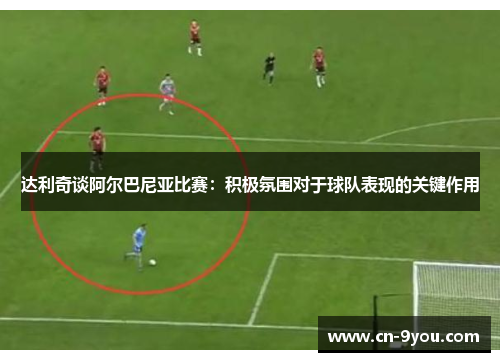 达利奇谈阿尔巴尼亚比赛：积极氛围对于球队表现的关键作用